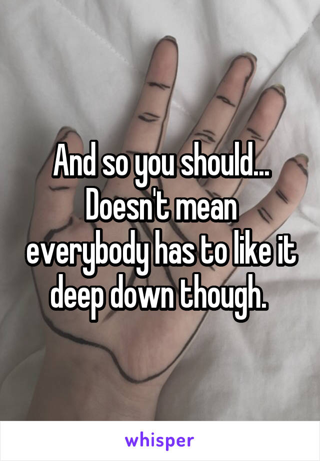 And so you should... Doesn't mean everybody has to like it deep down though. 