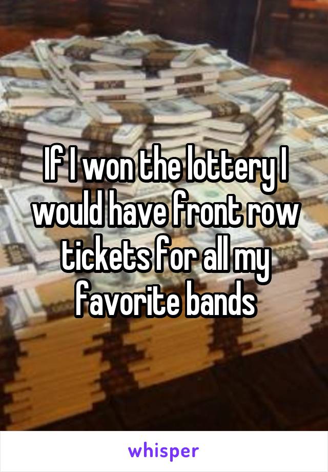 If I won the lottery I would have front row tickets for all my favorite bands