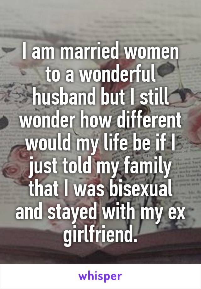 I am married women to a wonderful husband but I still wonder how different would my life be if I just told my family that I was bisexual and stayed with my ex girlfriend.