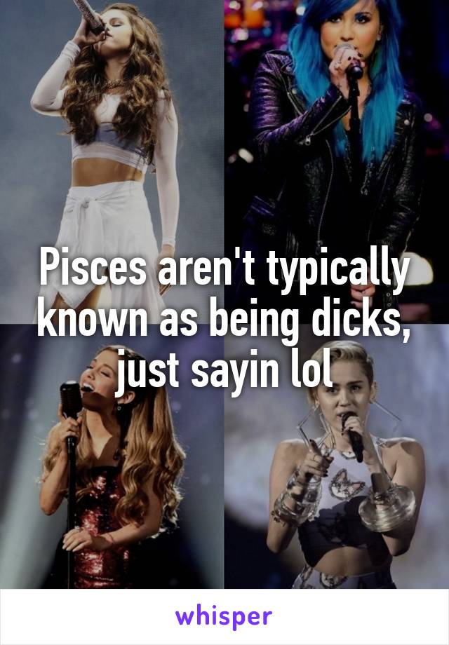 Pisces aren't typically known as being dicks, just sayin lol