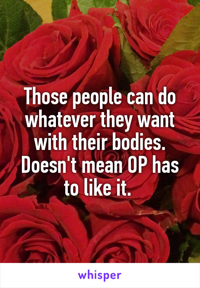 Those people can do whatever they want with their bodies. Doesn't mean OP has to like it. 