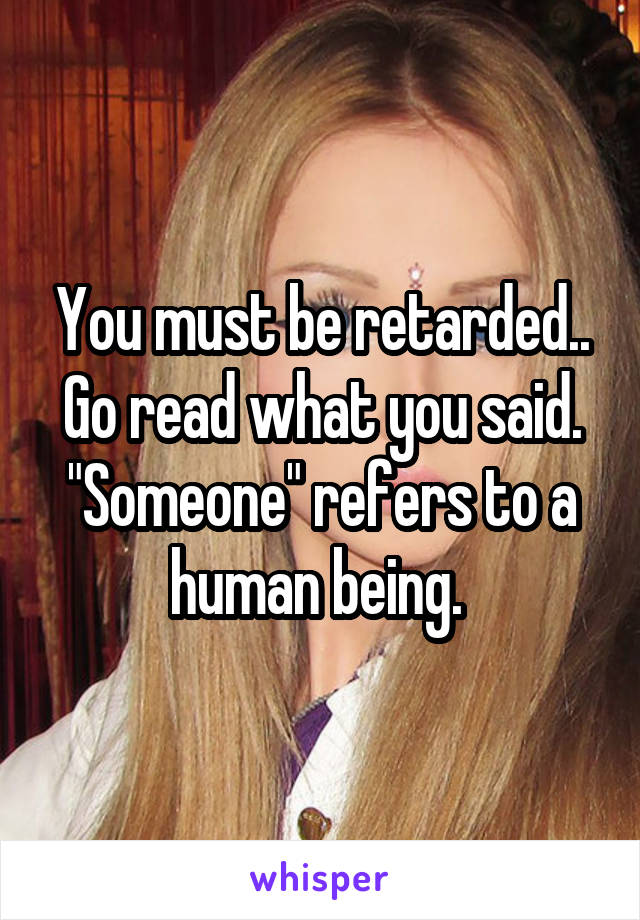 You must be retarded.. Go read what you said. "Someone" refers to a human being. 