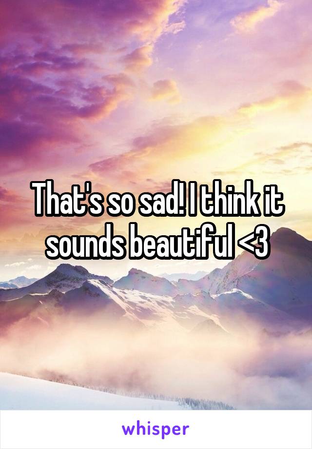That's so sad! I think it sounds beautiful <3