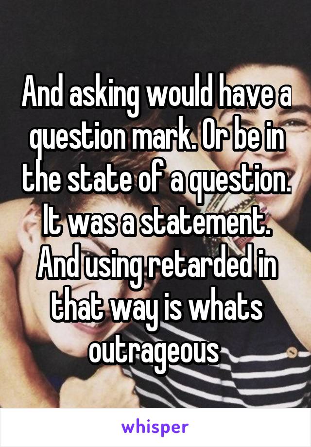 And asking would have a question mark. Or be in the state of a question. It was a statement. And using retarded in that way is whats outrageous 