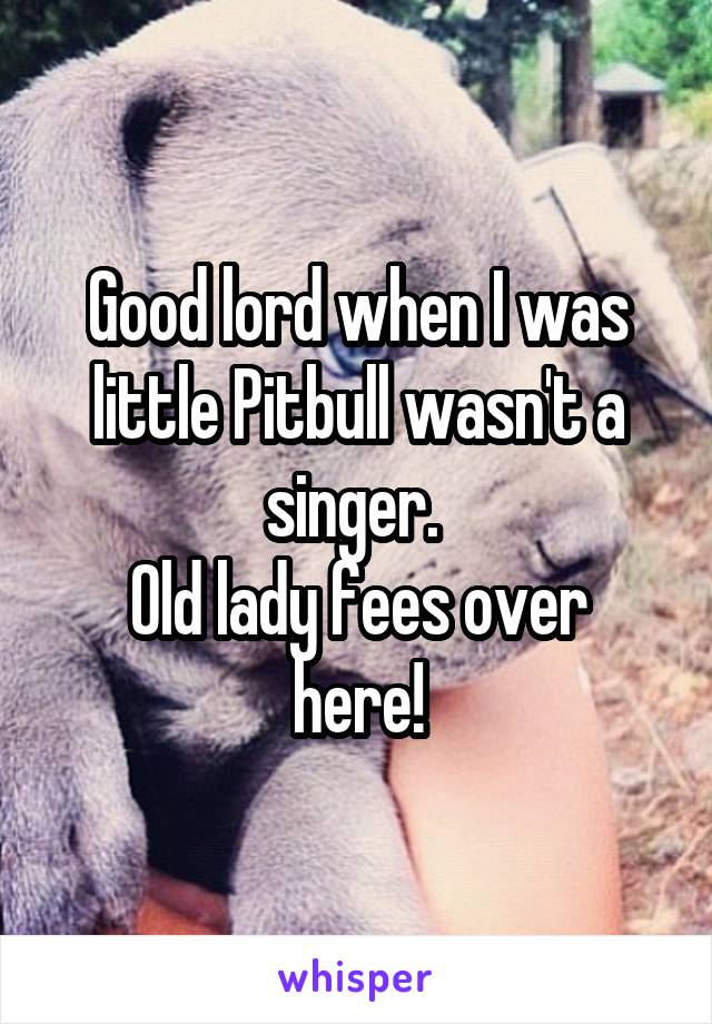 Good lord when I was little Pitbull wasn't a singer. 
Old lady fees over here!