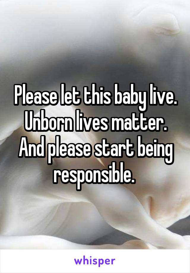 Please let this baby live. Unborn lives matter. And please start being responsible. 
