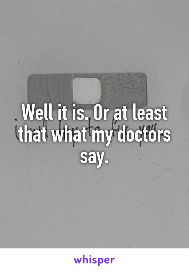 Well it is. Or at least that what my doctors say.