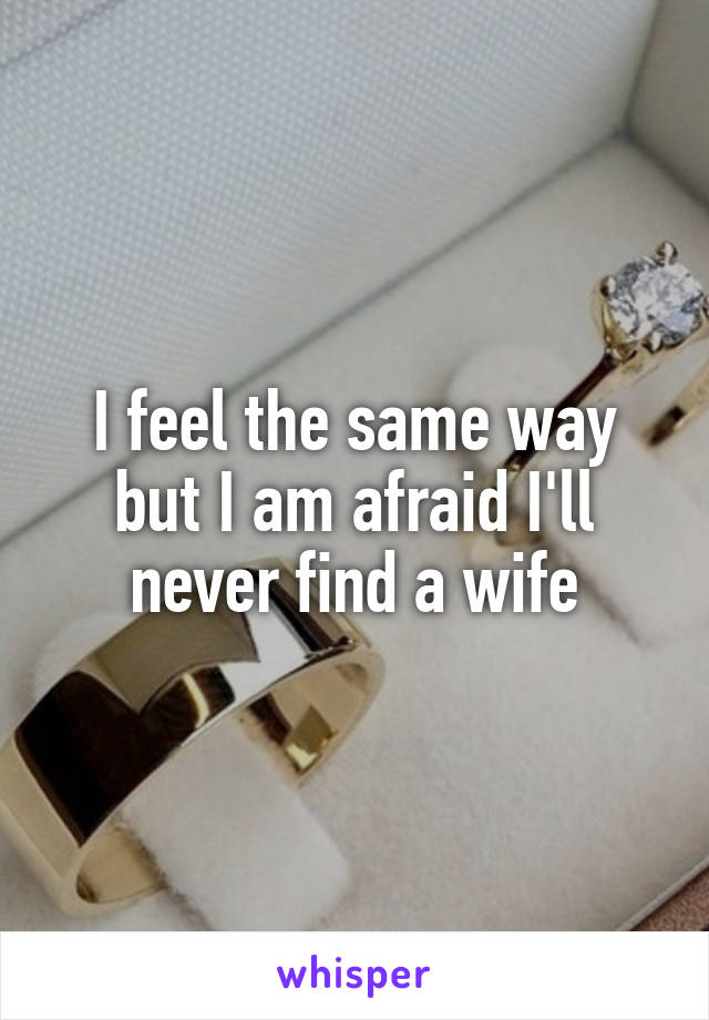 I feel the same way but I am afraid I'll never find a wife