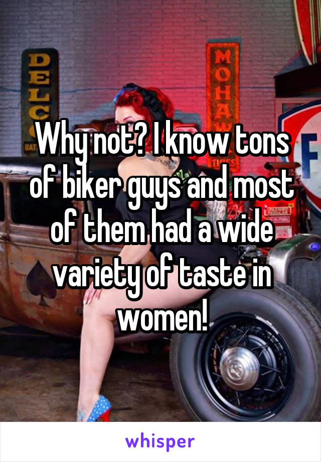 Why not? I know tons of biker guys and most of them had a wide variety of taste in women!