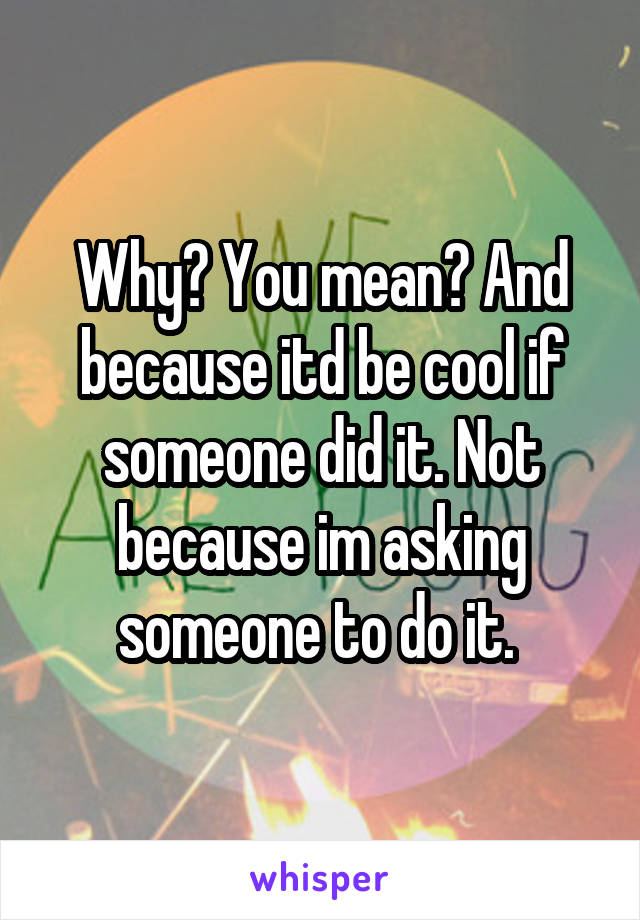 Why? You mean? And because itd be cool if someone did it. Not because im asking someone to do it. 