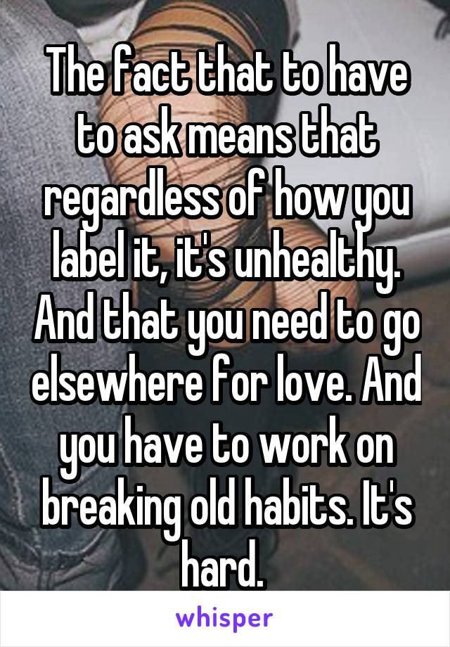 The fact that to have to ask means that regardless of how you label it, it's unhealthy. And that you need to go elsewhere for love. And you have to work on breaking old habits. It's hard. 