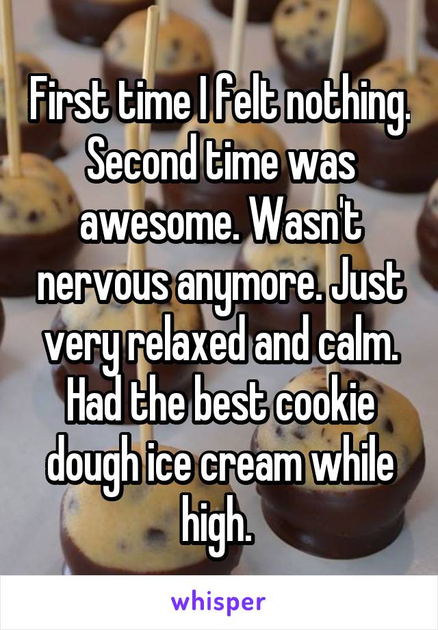 First time I felt nothing. Second time was awesome. Wasn't nervous anymore. Just very relaxed and calm. Had the best cookie dough ice cream while high. 