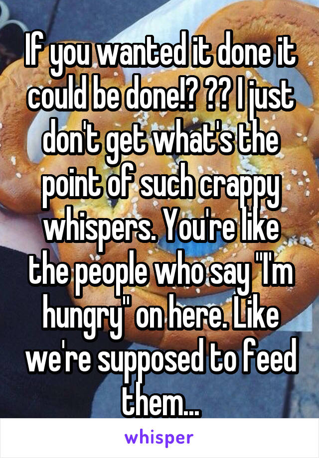 If you wanted it done it could be done!? 😂😂 I just don't get what's the point of such crappy whispers. You're like the people who say "I'm hungry" on here. Like we're supposed to feed them...