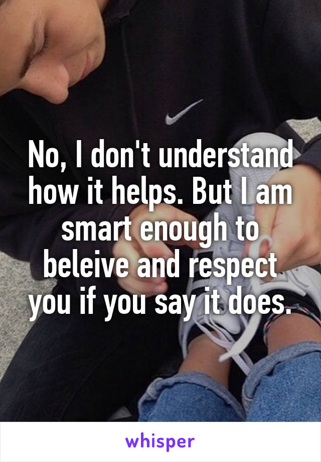 No, I don't understand how it helps. But I am smart enough to beleive and respect you if you say it does.