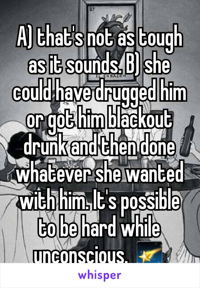 A) that's not as tough as it sounds. B) she could have drugged him or got him blackout drunk and then done whatever she wanted with him. It's possible to be hard while unconscious. 🌠