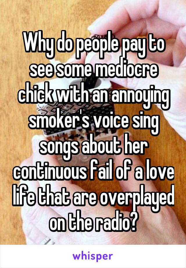 Why do people pay to see some mediocre chick with an annoying smoker's voice sing songs about her continuous fail of a love life that are overplayed on the radio?