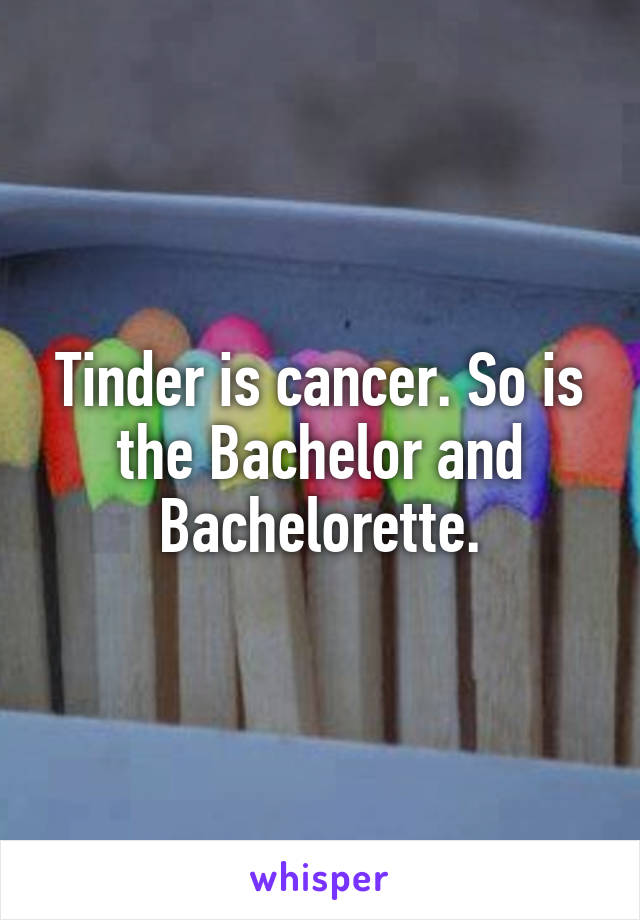 Tinder is cancer. So is the Bachelor and Bachelorette.