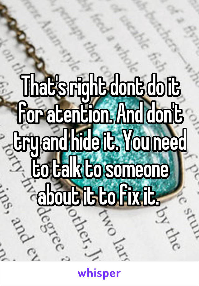 That's right dont do it for atention. And don't try and hide it. You need to talk to someone about it to fix it. 