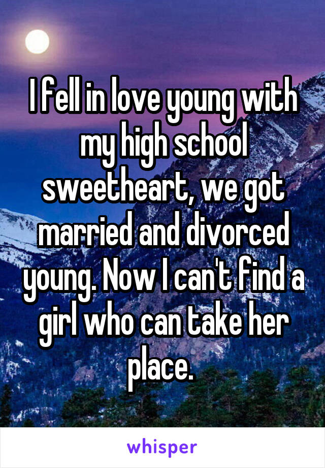 I fell in love young with my high school sweetheart, we got married and divorced young. Now I can't find a girl who can take her place. 