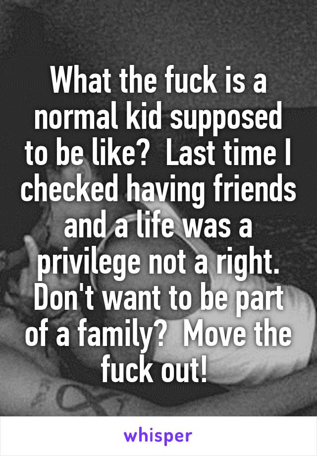 What the fuck is a normal kid supposed to be like?  Last time I checked having friends and a life was a privilege not a right. Don't want to be part of a family?  Move the fuck out! 