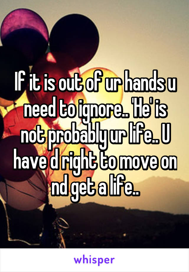 If it is out of ur hands u need to ignore.. 'He' is not probably ur life.. U have d right to move on nd get a life..