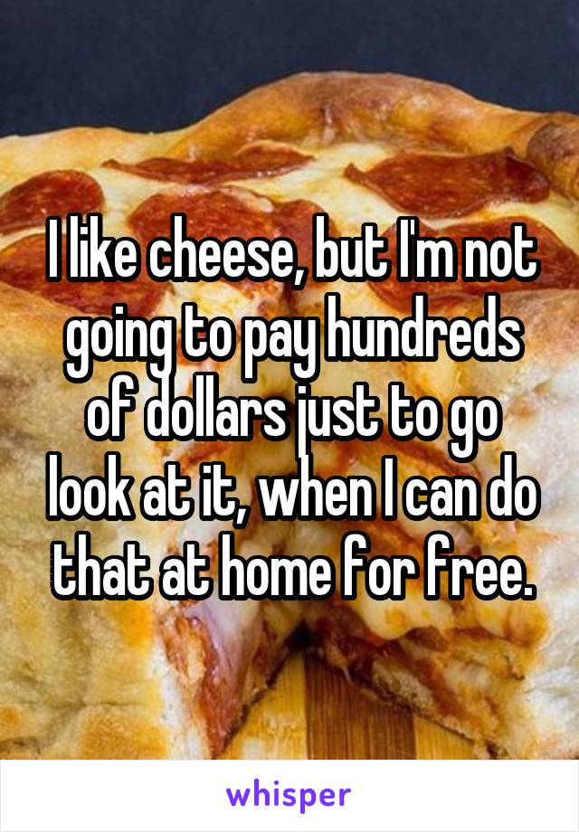 I like cheese, but I'm not going to pay hundreds of dollars just to go look at it, when I can do that at home for free.