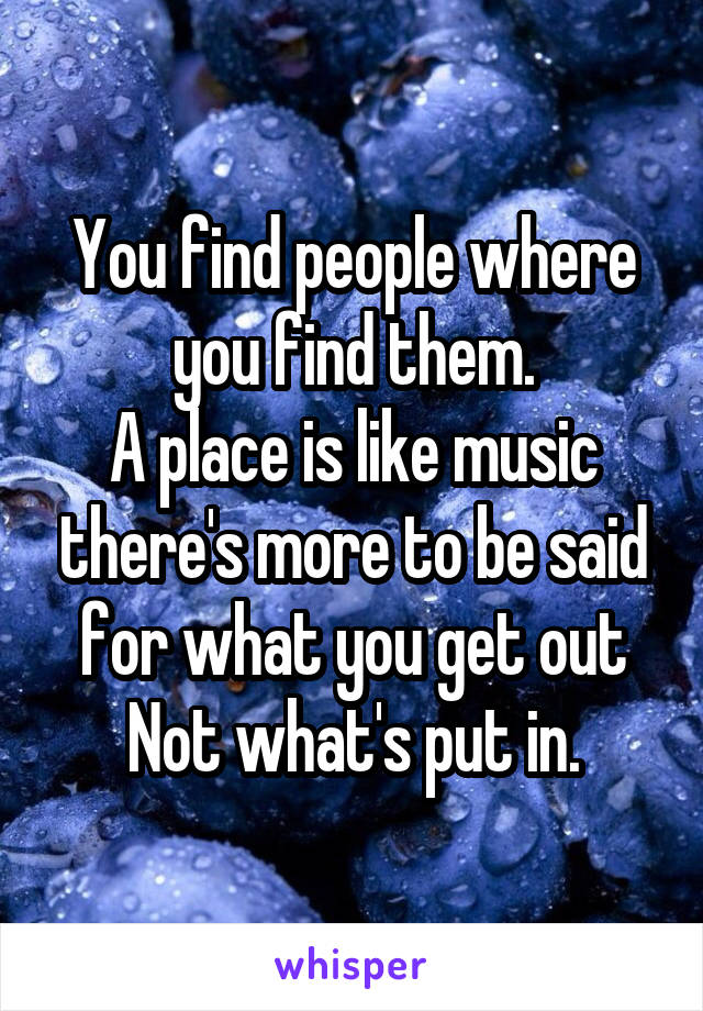 You find people where you find them.
A place is like music there's more to be said for what you get out
Not what's put in.