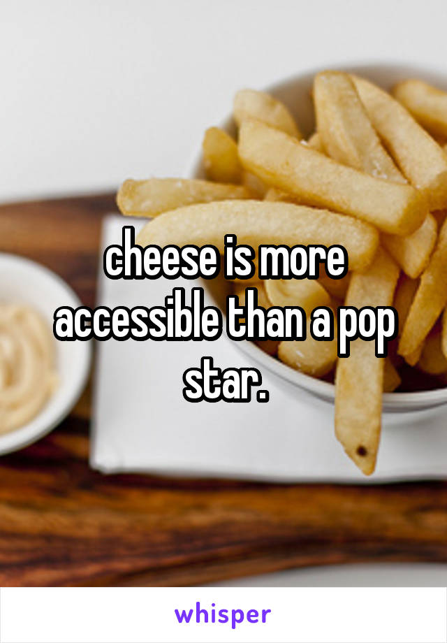 cheese is more accessible than a pop star.