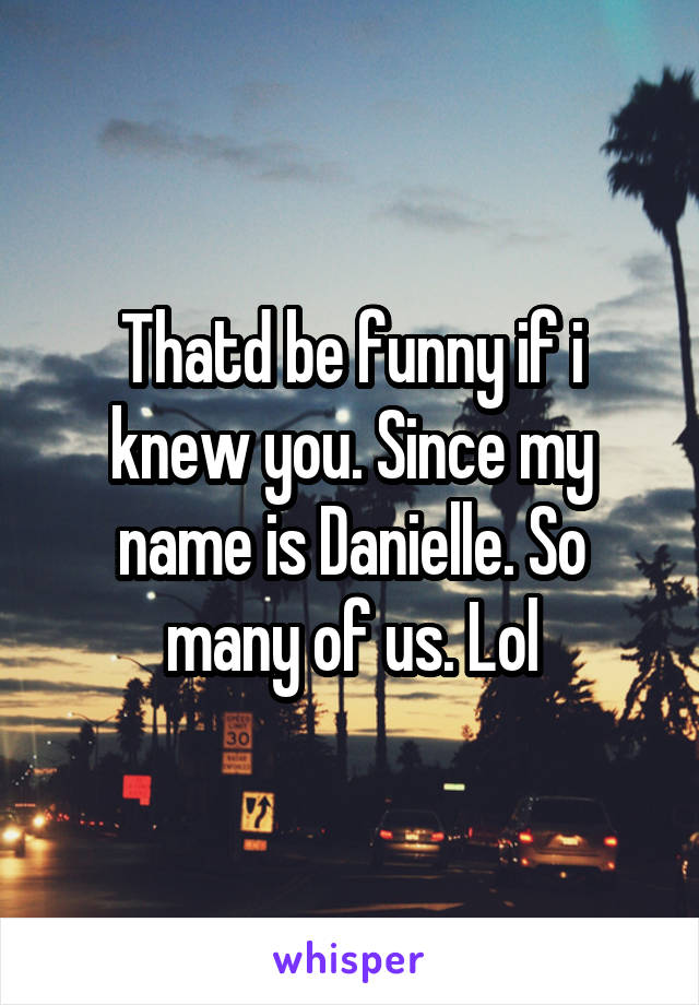 Thatd be funny if i knew you. Since my name is Danielle. So many of us. Lol