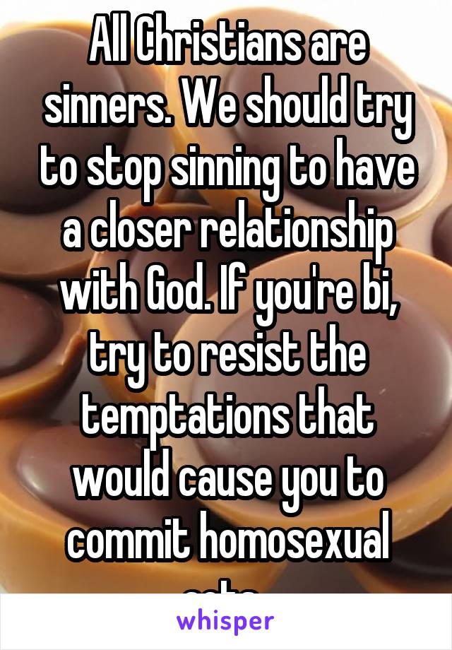 All Christians are sinners. We should try to stop sinning to have a closer relationship with God. If you're bi, try to resist the temptations that would cause you to commit homosexual acts. 