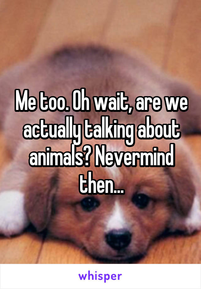 Me too. Oh wait, are we actually talking about animals? Nevermind then...
