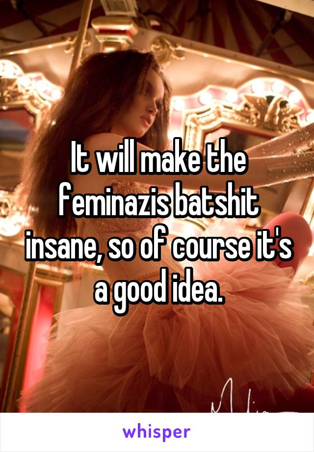 It will make the feminazis batshit insane, so of course it's a good idea.