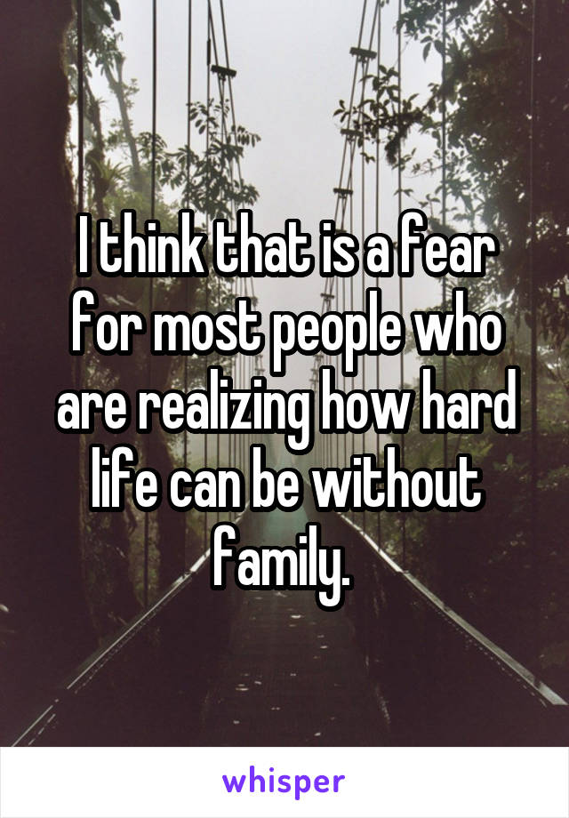 I think that is a fear for most people who are realizing how hard life can be without family. 