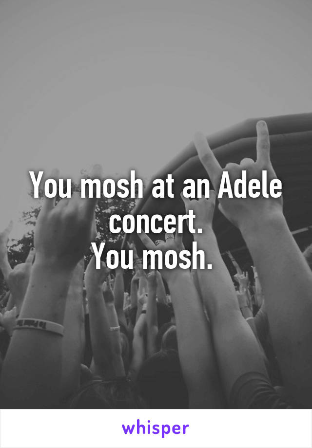 You mosh at an Adele concert.
You mosh. 