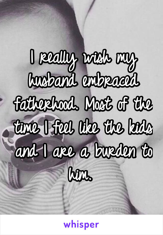 I really wish my husband embraced fatherhood. Most of the time I feel like the kids and I are a burden to him. 