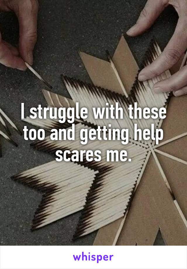 I struggle with these too and getting help scares me.