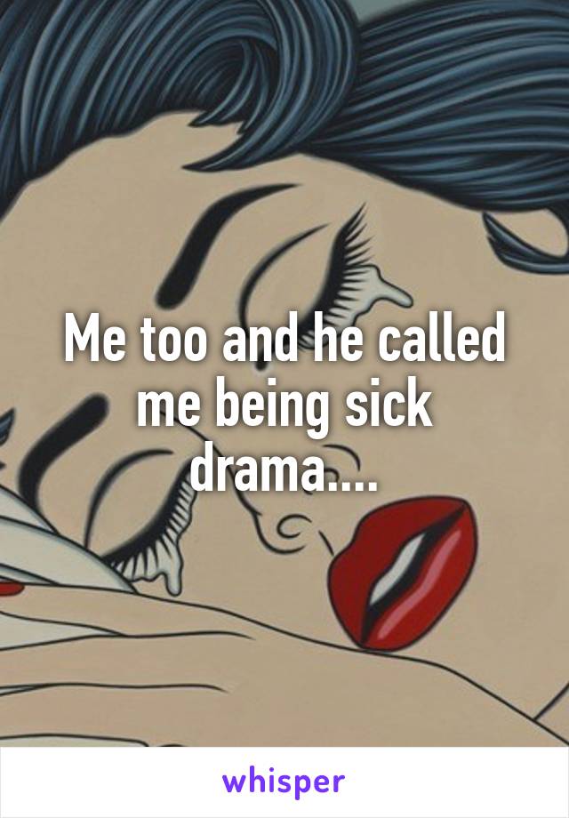 Me too and he called me being sick drama....