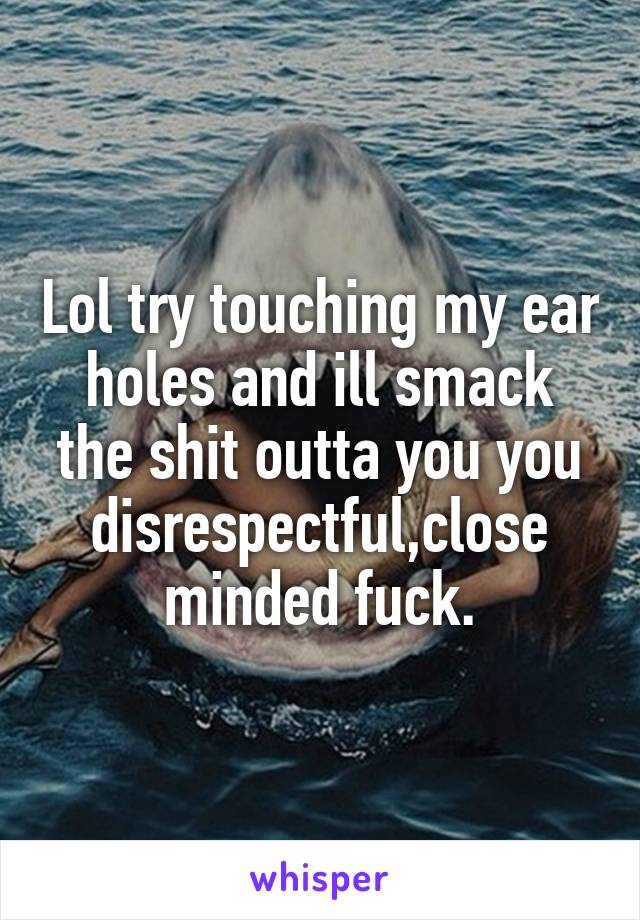 Lol try touching my ear holes and ill smack the shit outta you you disrespectful,close minded fuck.