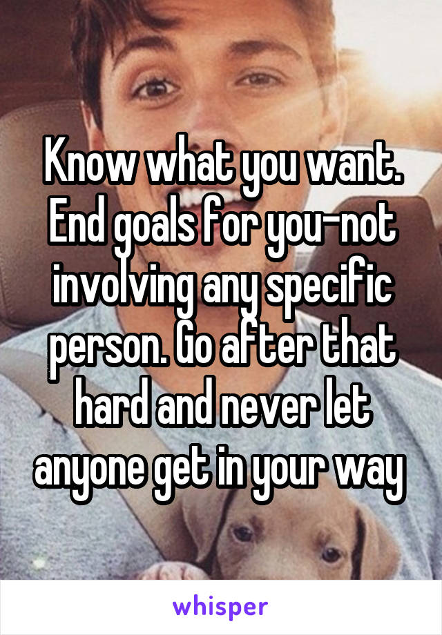 Know what you want. End goals for you-not involving any specific person. Go after that hard and never let anyone get in your way 