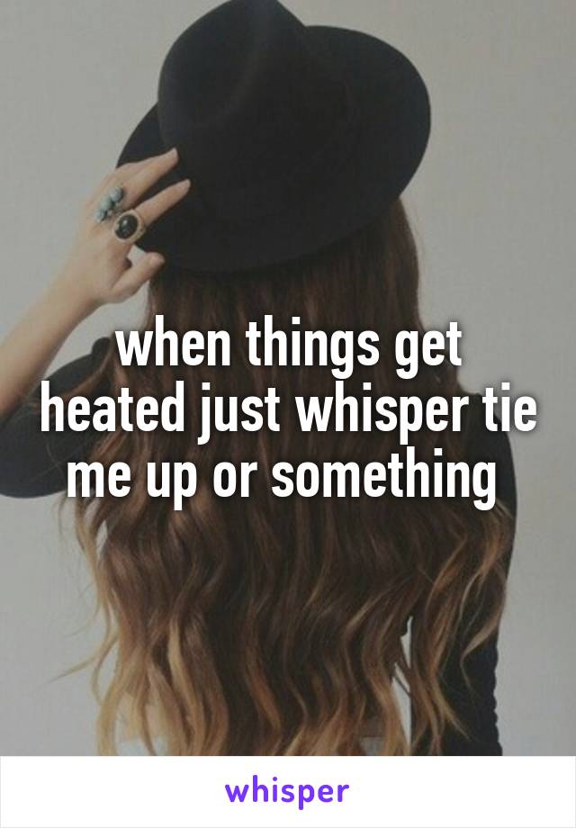 when things get heated just whisper tie me up or something 