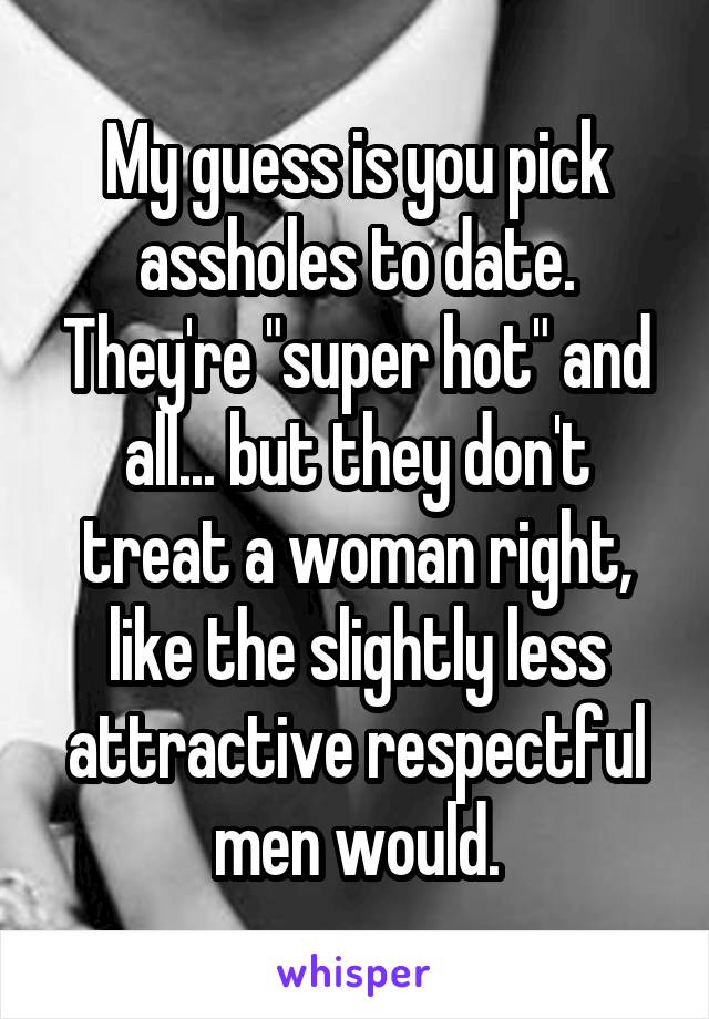 My guess is you pick assholes to date. They're "super hot" and all... but they don't treat a woman right, like the slightly less attractive respectful men would.