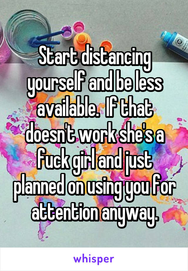 Start distancing yourself and be less available.  If that doesn't work she's a fuck girl and just planned on using you for attention anyway.