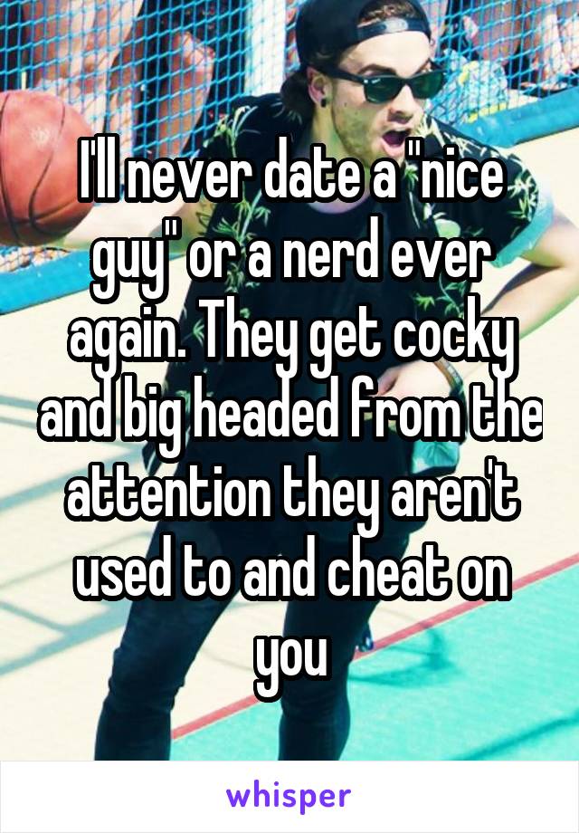 I'll never date a "nice guy" or a nerd ever again. They get cocky and big headed from the attention they aren't used to and cheat on you
