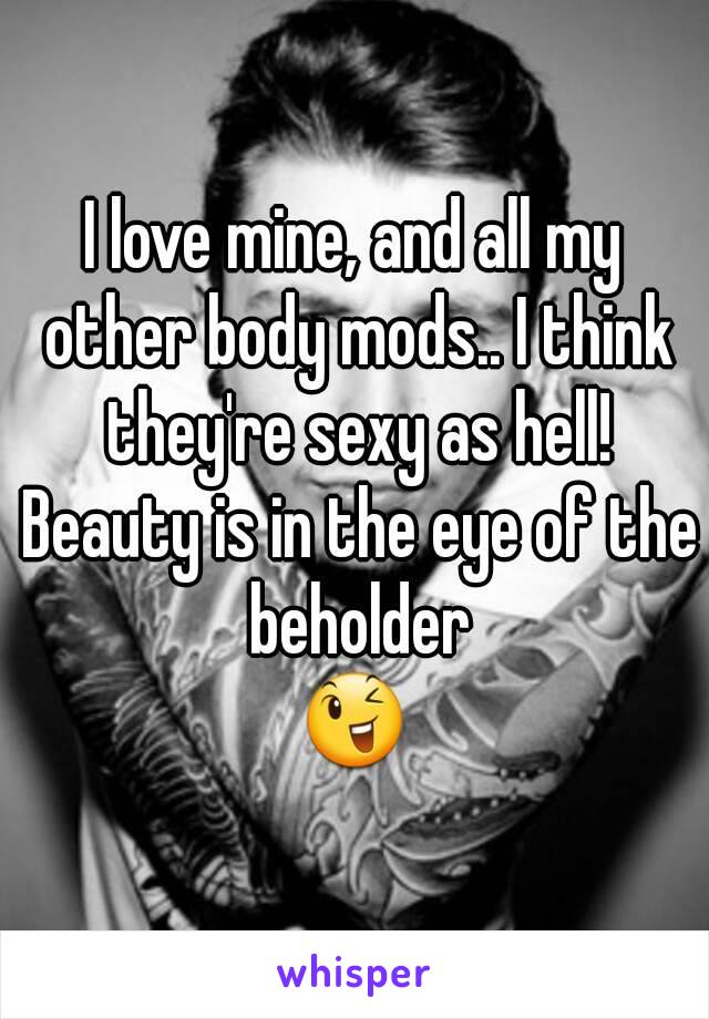 I love mine, and all my other body mods.. I think they're sexy as hell! Beauty is in the eye of the beholder
😉