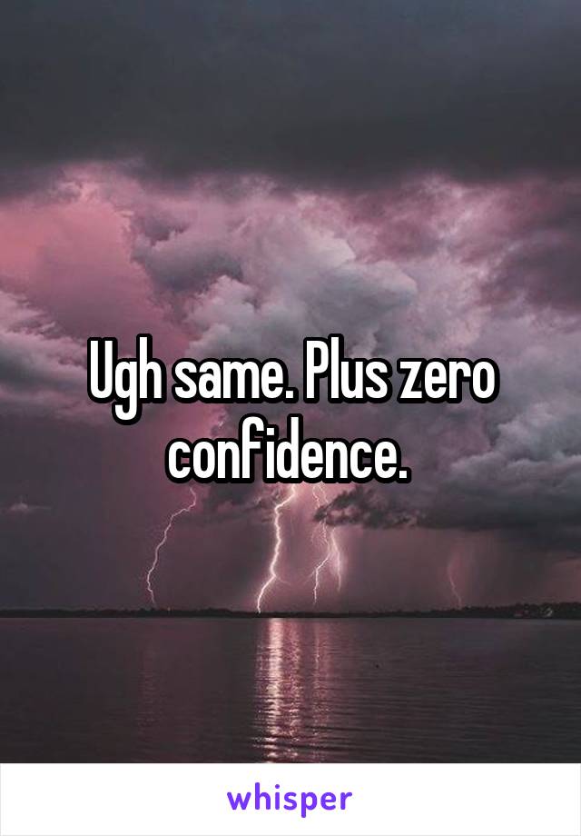 Ugh same. Plus zero confidence. 