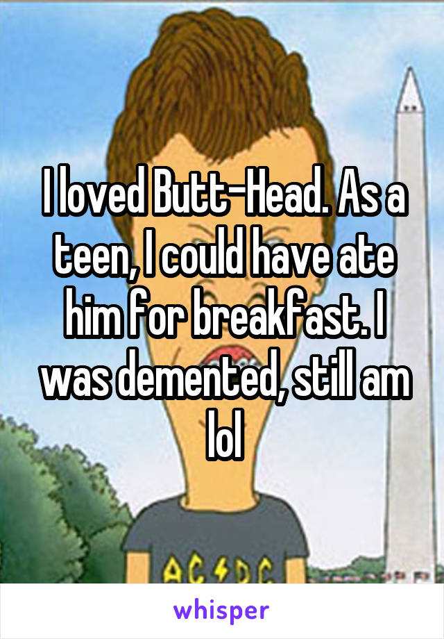 I loved Butt-Head. As a teen, I could have ate him for breakfast. I was demented, still am lol