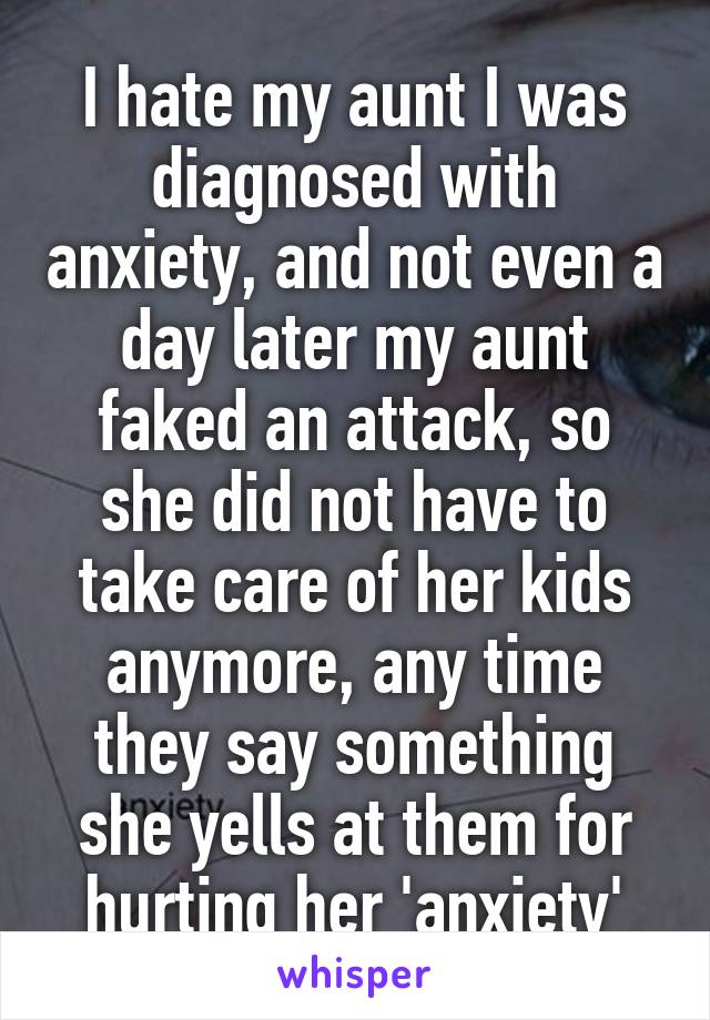 I hate my aunt I was diagnosed with anxiety, and not even a day later my aunt faked an attack, so she did not have to take care of her kids anymore, any time they say something she yells at them for hurting her 'anxiety'