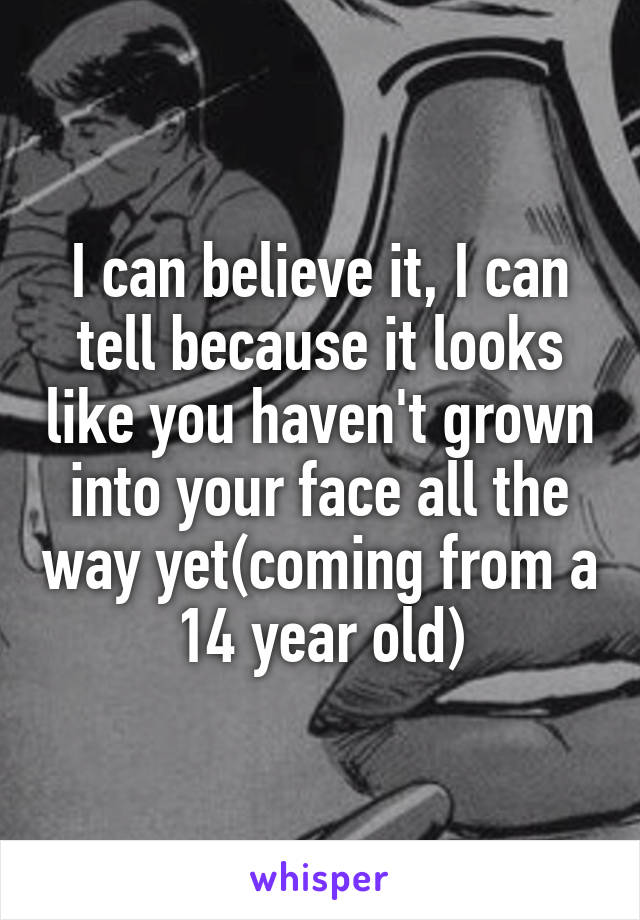 I can believe it, I can tell because it looks like you haven't grown into your face all the way yet(coming from a 14 year old)