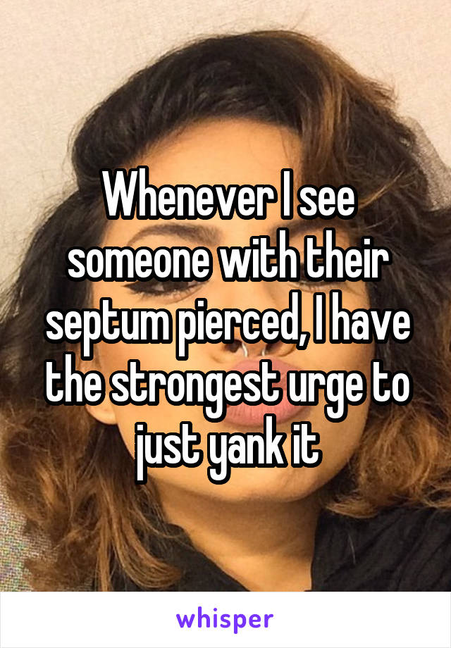 Whenever I see someone with their septum pierced, I have the strongest urge to just yank it