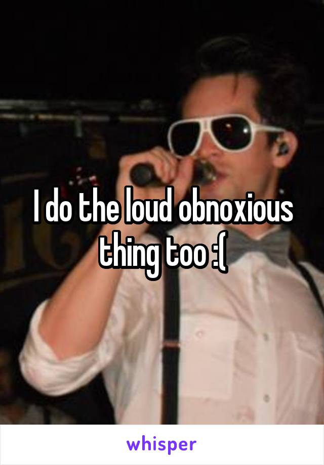 I do the loud obnoxious thing too :(